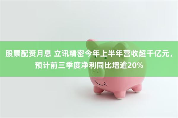 股票配资月息 立讯精密今年上半年营收超千亿元，预计前三季度净利同比增逾20%