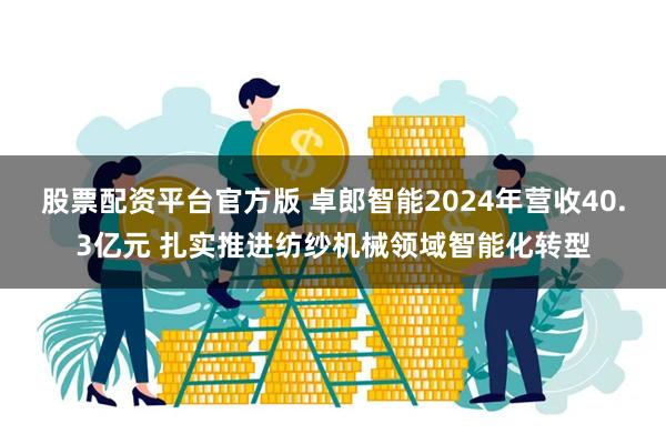 股票配资平台官方版 卓郎智能2024年营收40.3亿元 扎实推进纺纱机械领域智能化转型