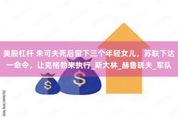美股杠杆 朱可夫死后留下三个年轻女儿，苏联下达一命令，让克格勃来执行_斯大林_赫鲁晓夫_军队