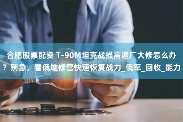 合肥股票配资 T-90M坦克战损需返厂大修怎么办？别急，看俄维修营快速恢复战力_俄军_回收_能力