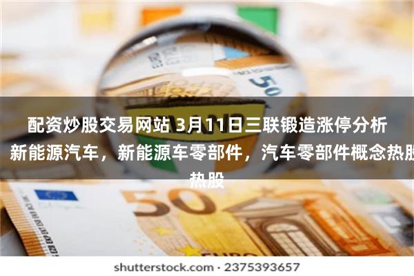 配资炒股交易网站 3月11日三联锻造涨停分析：新能源汽车，新能源车零部件，汽车零部件概念热股