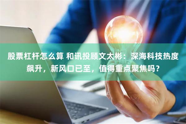 股票杠杆怎么算 和讯投顾文太彬：深海科技热度飙升，新风口已至，值得重点聚焦吗？