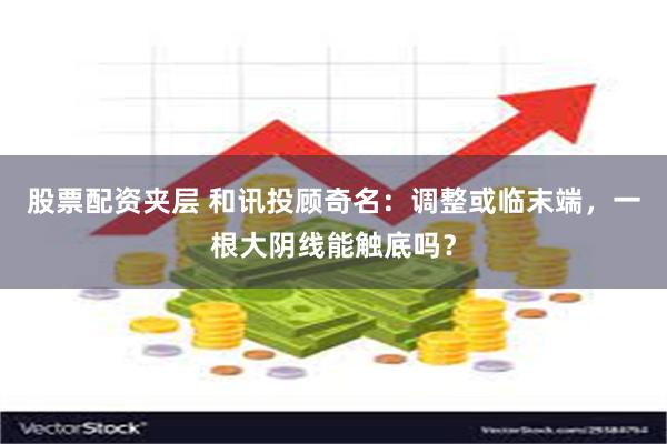 股票配资夹层 和讯投顾奇名：调整或临末端，一根大阴线能触底吗？