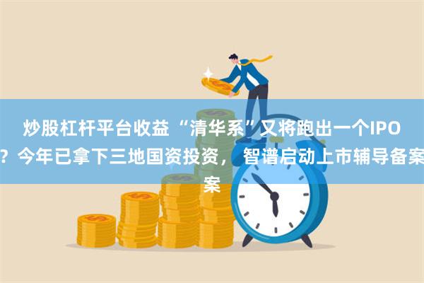 炒股杠杆平台收益 “清华系”又将跑出一个IPO？今年已拿下三地国资投资， 智谱启动上市辅导备案