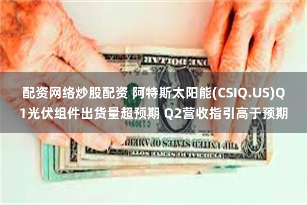 配资网络炒股配资 阿特斯太阳能(CSIQ.US)Q1光伏组件出货量超预期 Q2营收指引高于预期