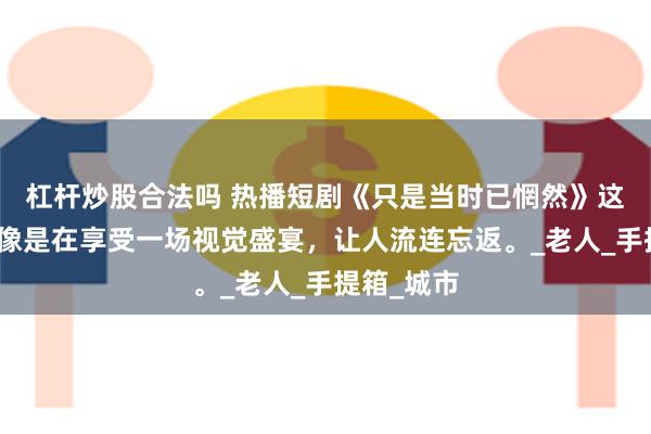 杠杆炒股合法吗 热播短剧《只是当时已惘然》这部短剧就像是在享受一场视觉盛宴，让人流连忘返。_老人_手提箱_城市
