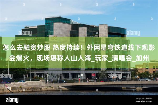 怎么去融资炒股 热度持续！外网星穹铁道线下观影会爆火，现场堪称人山人海_玩家_演唱会_加州