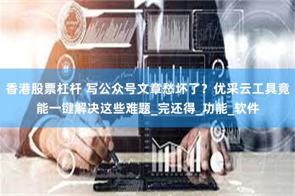香港股票杠杆 写公众号文章愁坏了？优采云工具竟能一键解决这些难题_完还得_功能_软件