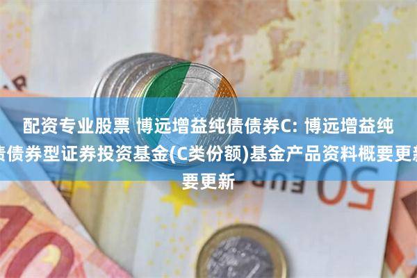 配资专业股票 博远增益纯债债券C: 博远增益纯债债券型证券投资基金(C类份额)基金产品资料概要更新
