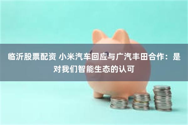 临沂股票配资 小米汽车回应与广汽丰田合作：是对我们智能生态的认可