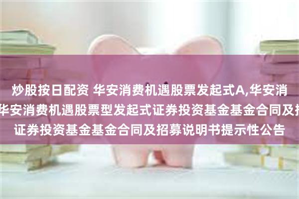 炒股按日配资 华安消费机遇股票发起式A,华安消费机遇股票发起式C: 华安消费机遇股票型发起式证券投资基金基金合同及招募说明书提示性公告