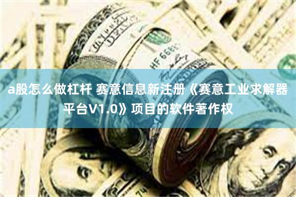 a股怎么做杠杆 赛意信息新注册《赛意工业求解器平台V1.0》项目的软件著作权