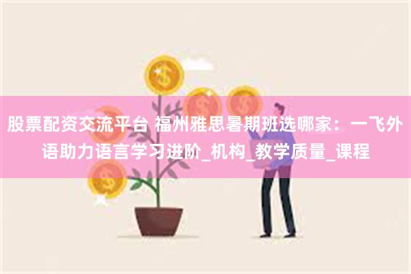 股票配资交流平台 福州雅思暑期班选哪家：一飞外语助力语言学习进阶_机构_教学质量_课程