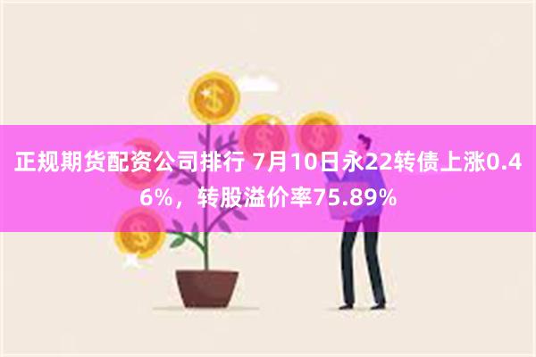 正规期货配资公司排行 7月10日永22转债上涨0.46%，转股溢价率75.89%