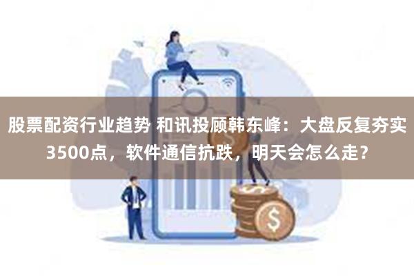 股票配资行业趋势 和讯投顾韩东峰：大盘反复夯实3500点，软件通信抗跌，明天会怎么走？
