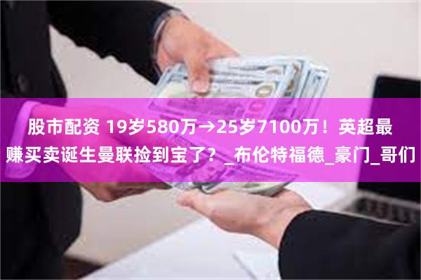 股市配资 19岁580万→25岁7100万！英超最赚买卖诞生曼联捡到宝了？_布伦特福德_豪门_哥们