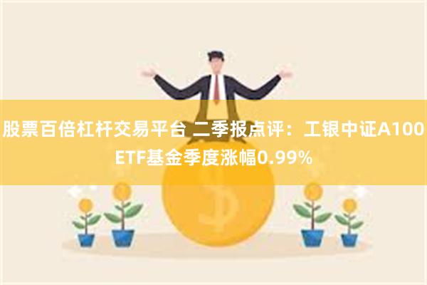 股票百倍杠杆交易平台 二季报点评：工银中证A100ETF基金季度涨幅0.99%
