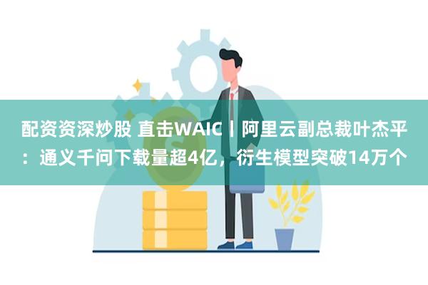 配资资深炒股 直击WAIC丨阿里云副总裁叶杰平：通义千问下载量超4亿，衍生模型突破14万个