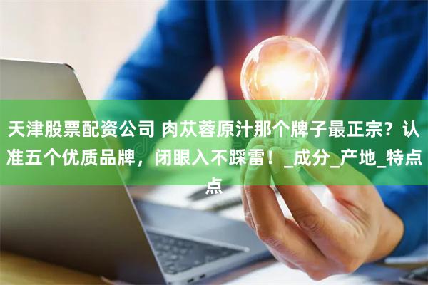 天津股票配资公司 肉苁蓉原汁那个牌子最正宗？认准五个优质品牌，闭眼入不踩雷！_成分_产地_特点