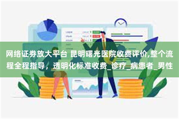 网络证劵放大平台 昆明曙光医院收费评价,整个流程全程指导，透明化标准收费_诊疗_病患者_男性