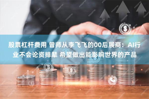 股票杠杆费用 曾师从李飞飞的00后展商：AI行业不会论资排辈 希望做出能影响世界的产品