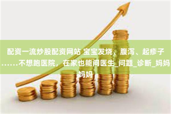 配资一流炒股配资网站 宝宝发烧、腹泻、起疹子……不想跑医院，在家也能问医生_问题_诊断_妈妈