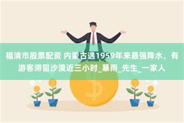 福清市股票配资 内蒙古遇1959年来最强降水，有游客滞留沙漠近三小时_暴雨_先生_一家人