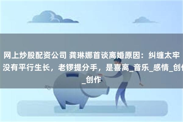网上炒股配资公司 龚琳娜首谈离婚原因：纠缠太牢，没有平行生长，老锣提分手，是喜离_音乐_感情_创作