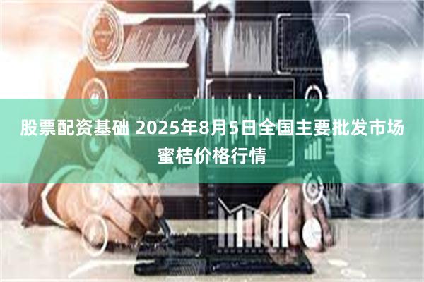 股票配资基础 2025年8月5日全国主要批发市场蜜桔价格行情