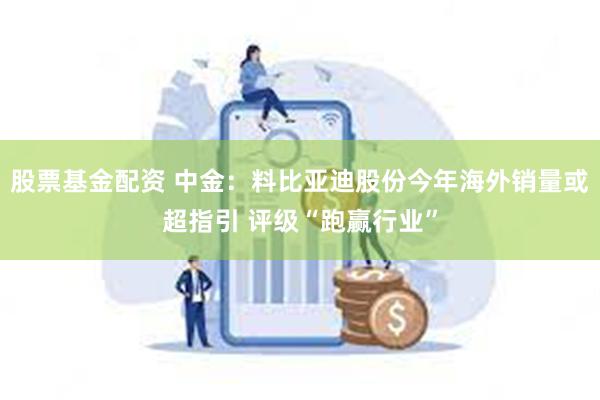股票基金配资 中金：料比亚迪股份今年海外销量或超指引 评级“跑赢行业”