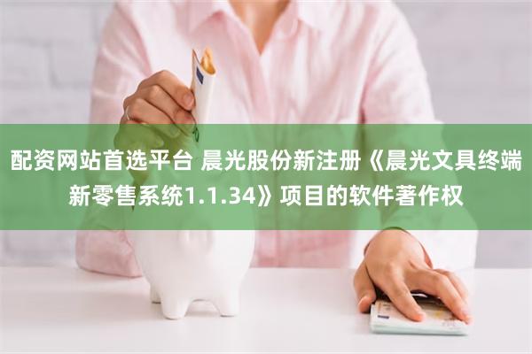 配资网站首选平台 晨光股份新注册《晨光文具终端新零售系统1.1.34》项目的软件著作权