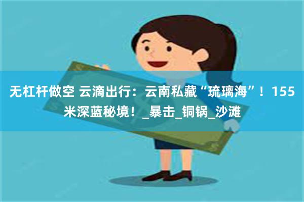 无杠杆做空 云滴出行：云南私藏“琉璃海”！155米深蓝秘境！_暴击_铜锅_沙滩