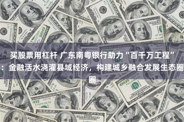 买股票用杠杆 广东南粤银行助力“百千万工程”：金融活水浇灌县域经济，构建城乡融合发展生态圈