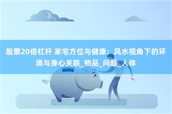 股票20倍杠杆 家宅方位与健康：风水视角下的环境与身心关联_物品_问题_人体