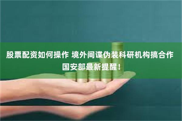 股票配资如何操作 境外间谍伪装科研机构搞合作 国安部最新提醒！
