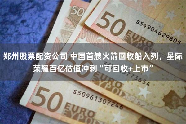 郑州股票配资公司 中国首艘火箭回收船入列，星际荣耀百亿估值冲刺“可回收+上市”