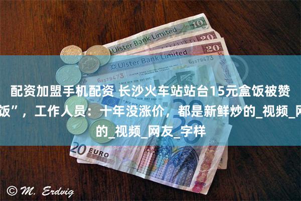 配资加盟手机配资 长沙火车站站台15元盒饭被赞“良心盒饭”，工作人员：十年没涨价，都是新鲜炒的_视频_网友_字样