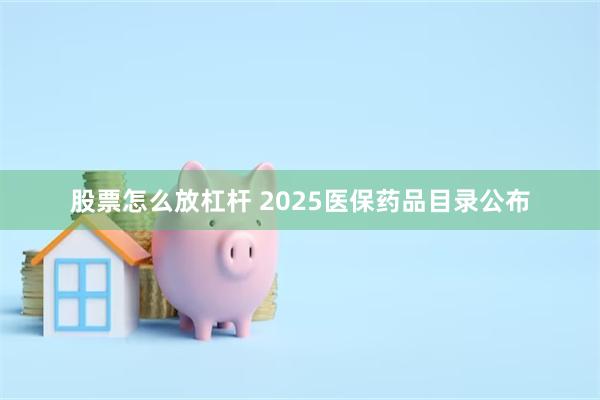 股票怎么放杠杆 2025医保药品目录公布