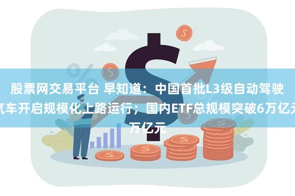 股票网交易平台 早知道：中国首批L3级自动驾驶汽车开启规模化上路运行；国内ETF总规模突破6万亿元