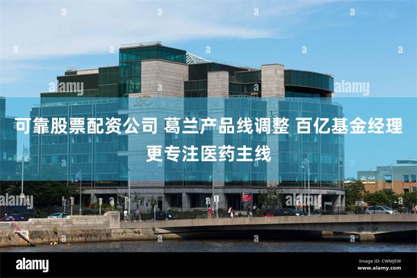 可靠股票配资公司 葛兰产品线调整 百亿基金经理更专注医药主线