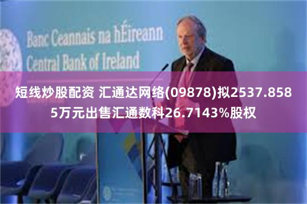 短线炒股配资 汇通达网络(09878)拟2537.8585万元出售汇通数科26.7143%股权
