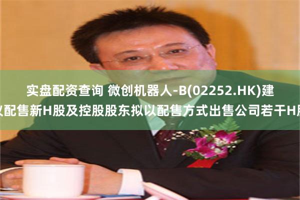 实盘配资查询 微创机器人-B(02252.HK)建议配售新H股及控股股东拟以配售方式出售公司若干H股