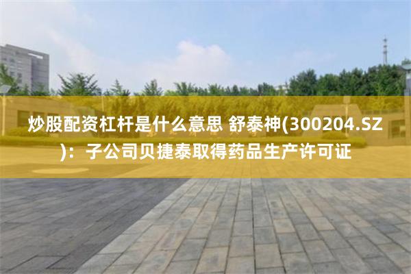 炒股配资杠杆是什么意思 舒泰神(300204.SZ)：子公司贝捷泰取得药品生产许可证