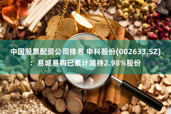 中国股票配资公司排名 申科股份(002633.SZ)：易城易购已累计减持2.98%股份