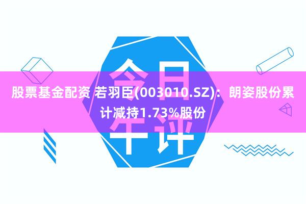 股票基金配资 若羽臣(003010.SZ)：朗姿股份累计减持1.73%股份