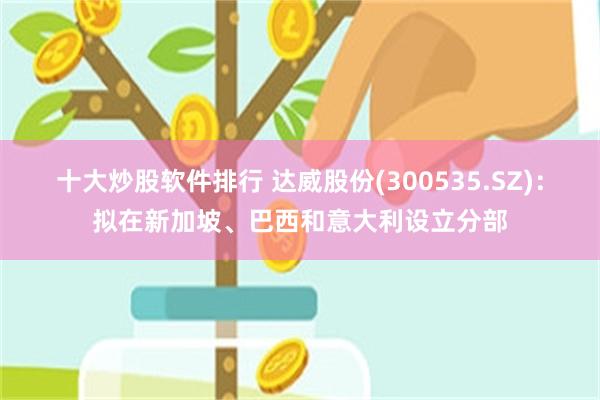 十大炒股软件排行 达威股份(300535.SZ)：拟在新加坡、巴西和意大利设立分部