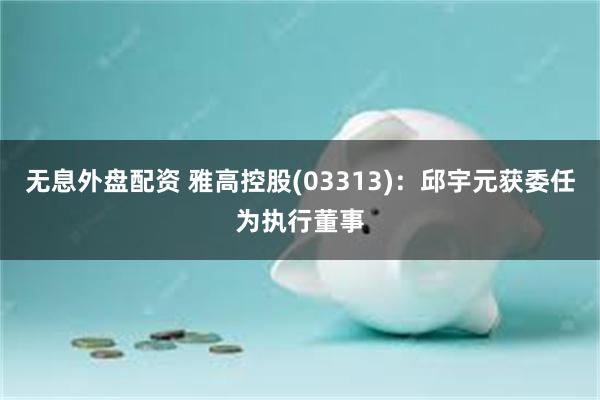 无息外盘配资 雅高控股(03313)：邱宇元获委任为执行董事