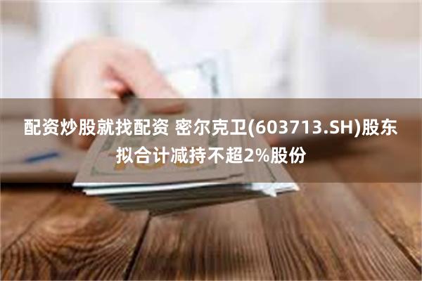 配资炒股就找配资 密尔克卫(603713.SH)股东拟合计减持不超2%股份