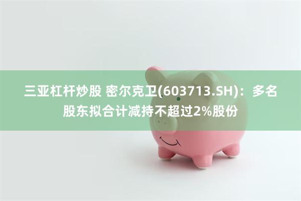 三亚杠杆炒股 密尔克卫(603713.SH)：多名股东拟合计减持不超过2%股份