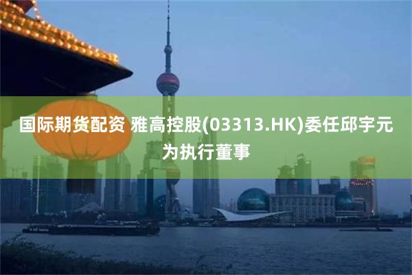 国际期货配资 雅高控股(03313.HK)委任邱宇元为执行董事